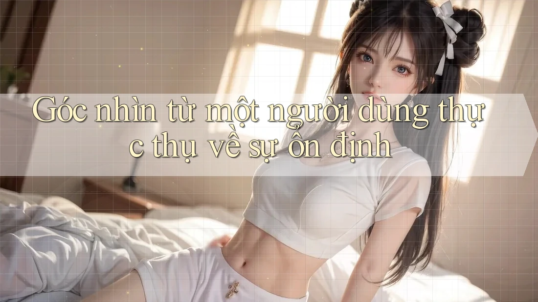 Góc nhìn từ một người dùng thực thụ về sự ổn định