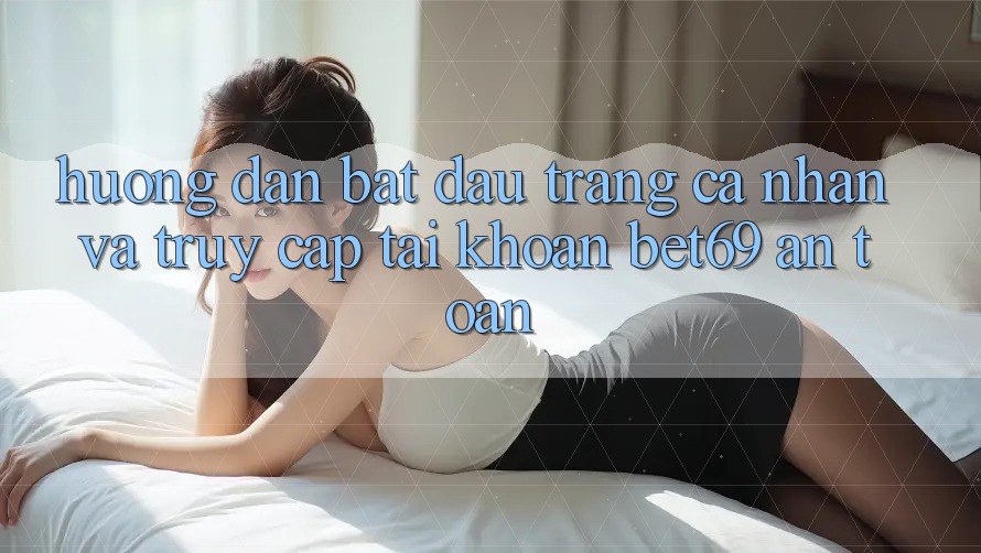 Hướng Dẫn Bắt đầu trang cá nhân Và Truy cập tài khoản Bet69 An Toàn