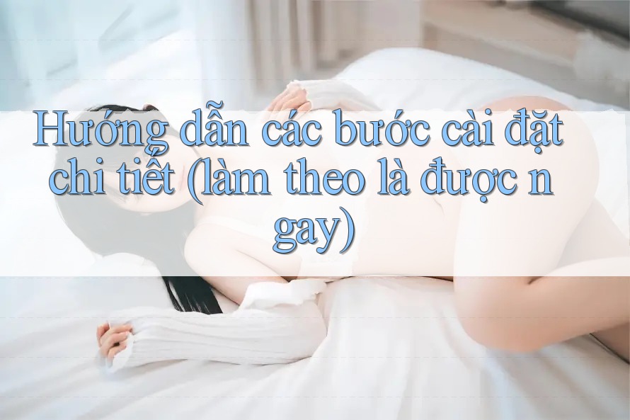 Hướng dẫn các bước cài đặt chi tiết (làm theo là được ngay)