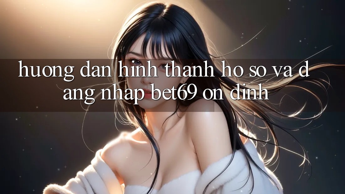 Hướng Dẫn Hình thành hồ sơ Và Đăng Nhập Bet69 Ổn định