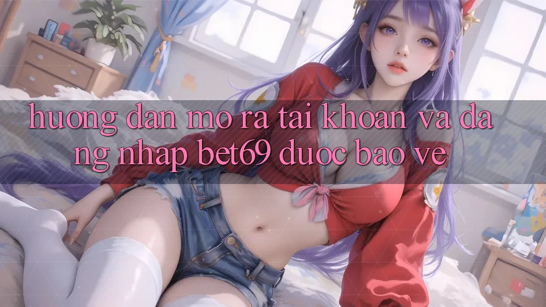 Hướng Dẫn Mở ra tài khoản Và Đăng Nhập Bet69 Được bảo vệ