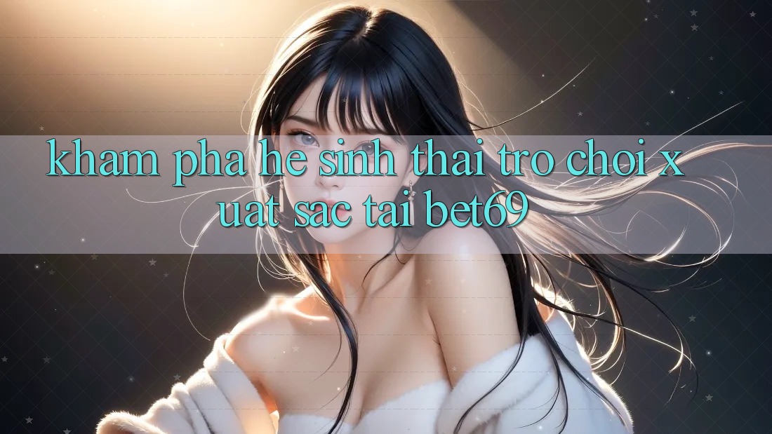 Khám Phá Hệ Sinh Thái Trò Chơi Xuất sắc Tại Bet69