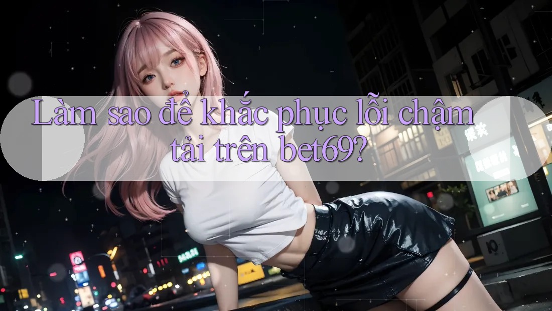 Làm sao để khắc phục lỗi chậm tải trên bet69?
