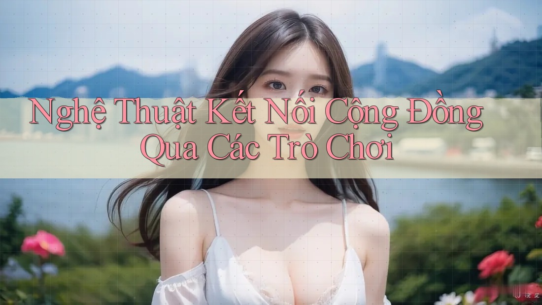 Nghệ Thuật Kết Nối Cộng Đồng Qua Các Trò Chơi