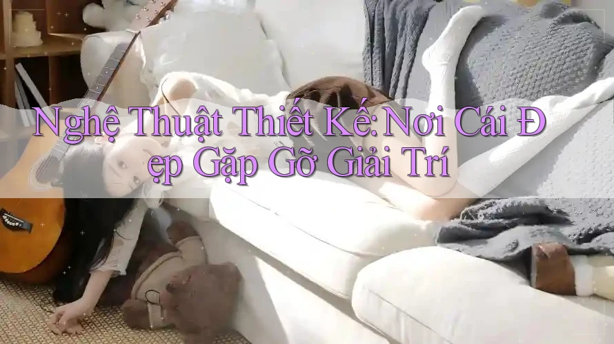 Nghệ Thuật Thiết Kế: Nơi Cái Đẹp Gặp Gỡ Giải Trí