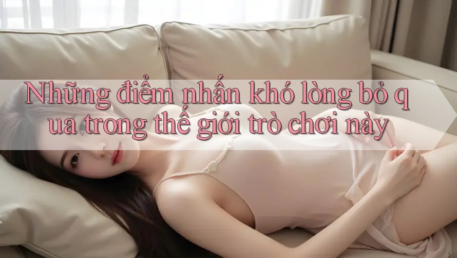 Những điểm nhấn khó lòng bỏ qua trong thế giới trò chơi này