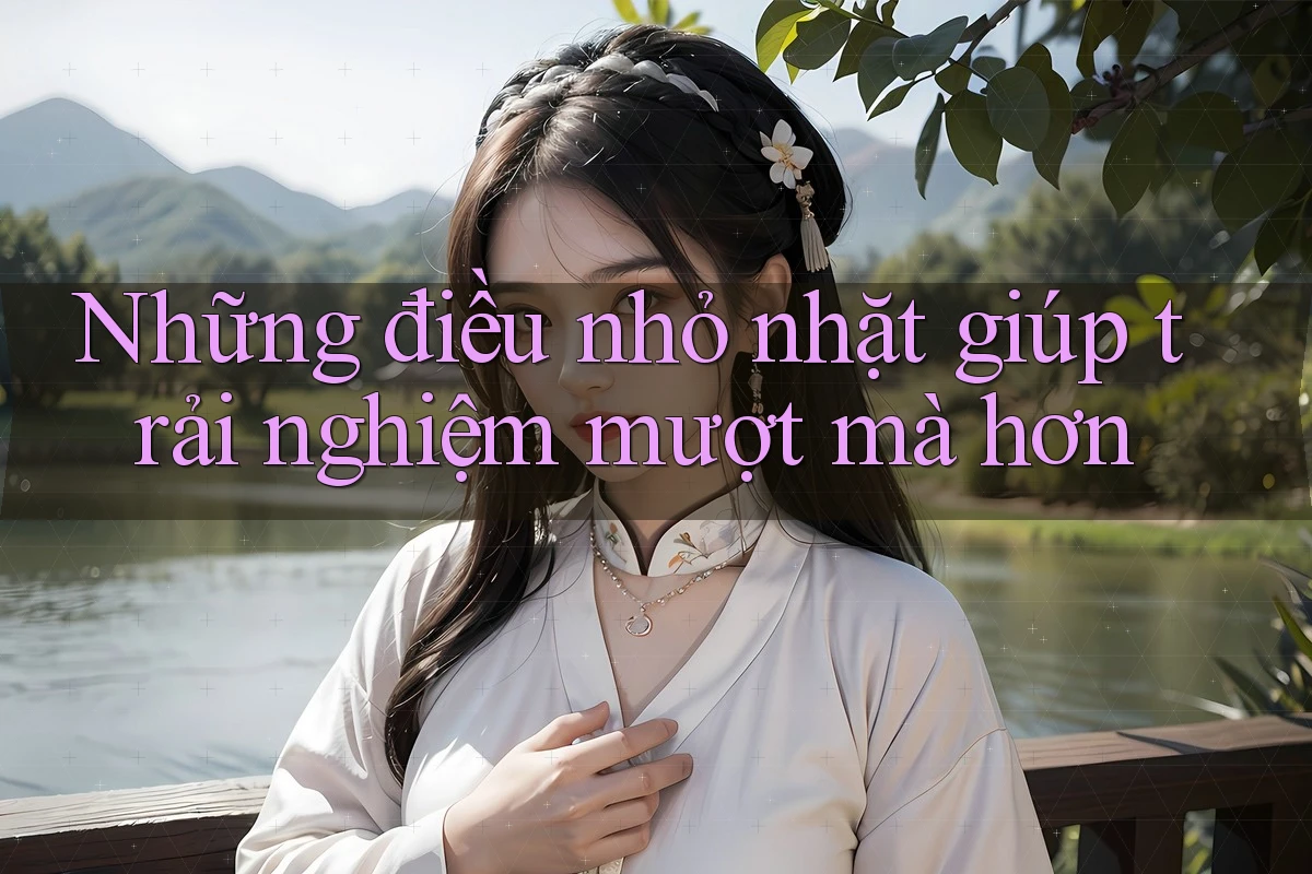 Những điều nhỏ nhặt giúp trải nghiệm mượt mà hơn