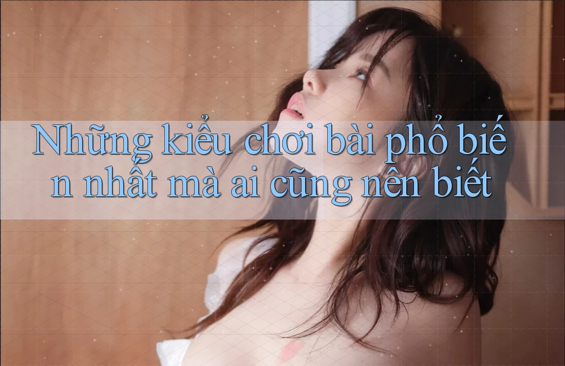 Những kiểu chơi bài phổ biến nhất mà ai cũng nên biết