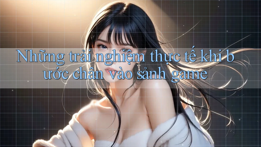 Những trải nghiệm thực tế khi bước chân vào sảnh game