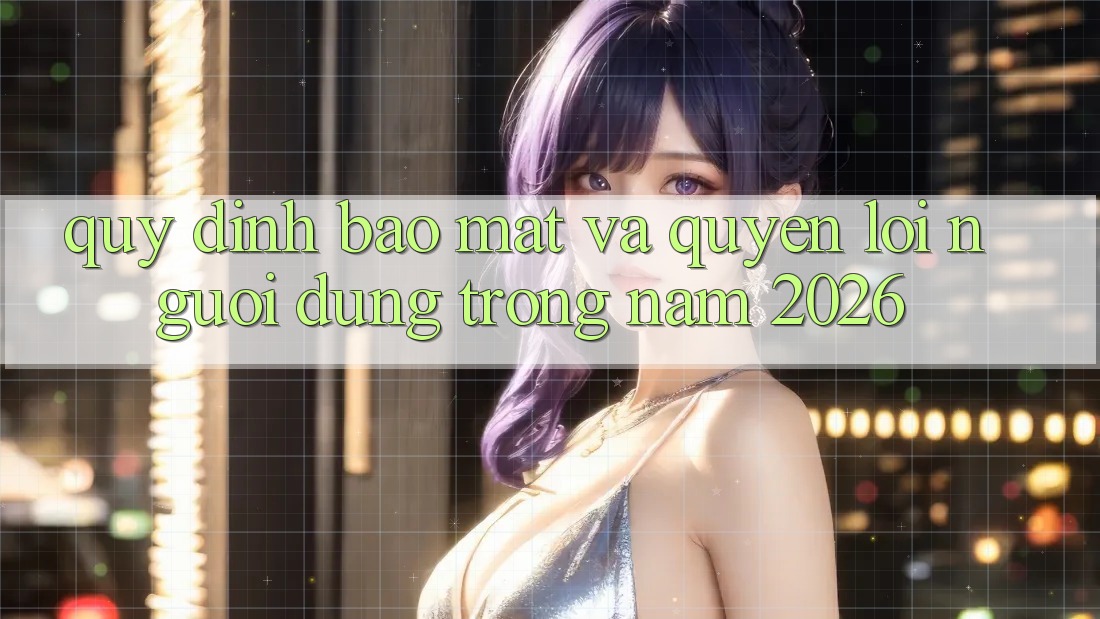 Quy định Bảo Mật Và Quyền Lợi Người dùng Trong Năm 2026
