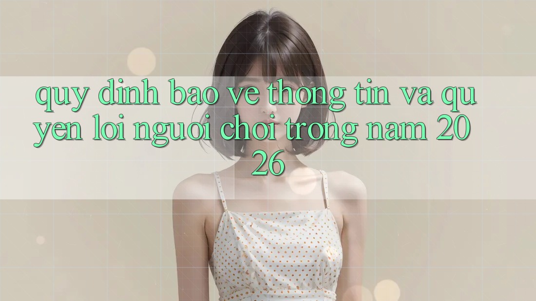 Quy định Bảo vệ thông tin Và Quyền Lợi Người chơi Trong Năm 2026