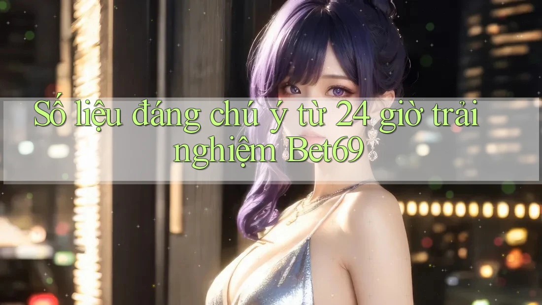 Số liệu đáng chú ý từ 24 giờ trải nghiệm Bet69