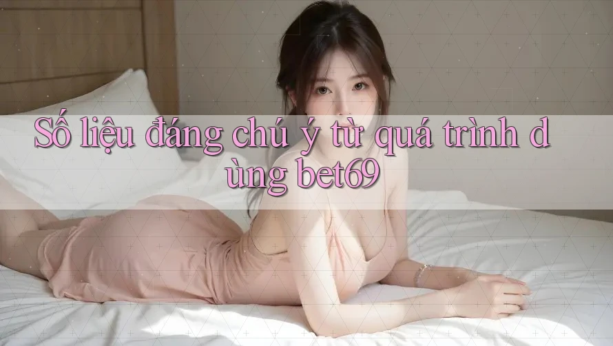 Số liệu đáng chú ý từ quá trình dùng bet69