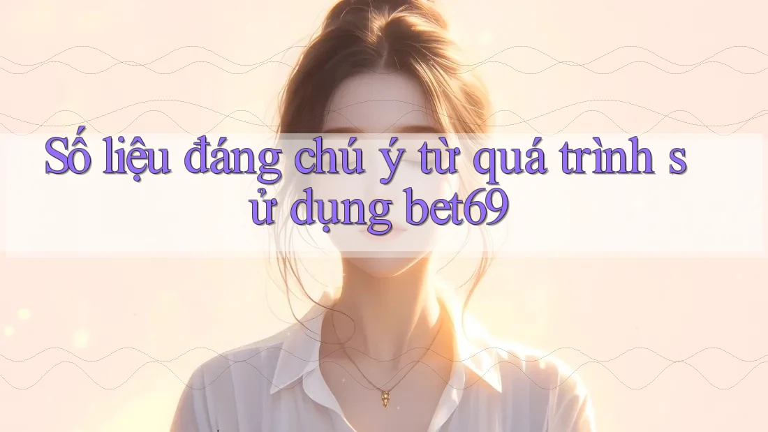 Số liệu đáng chú ý từ quá trình sử dụng bet69