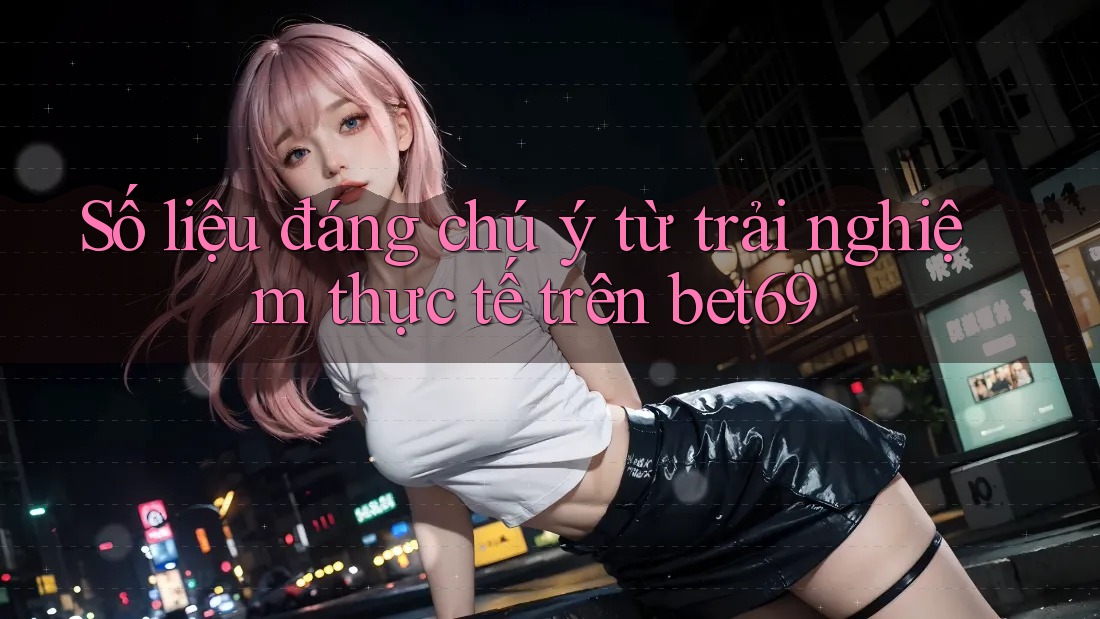Số liệu đáng chú ý từ trải nghiệm thực tế trên bet69