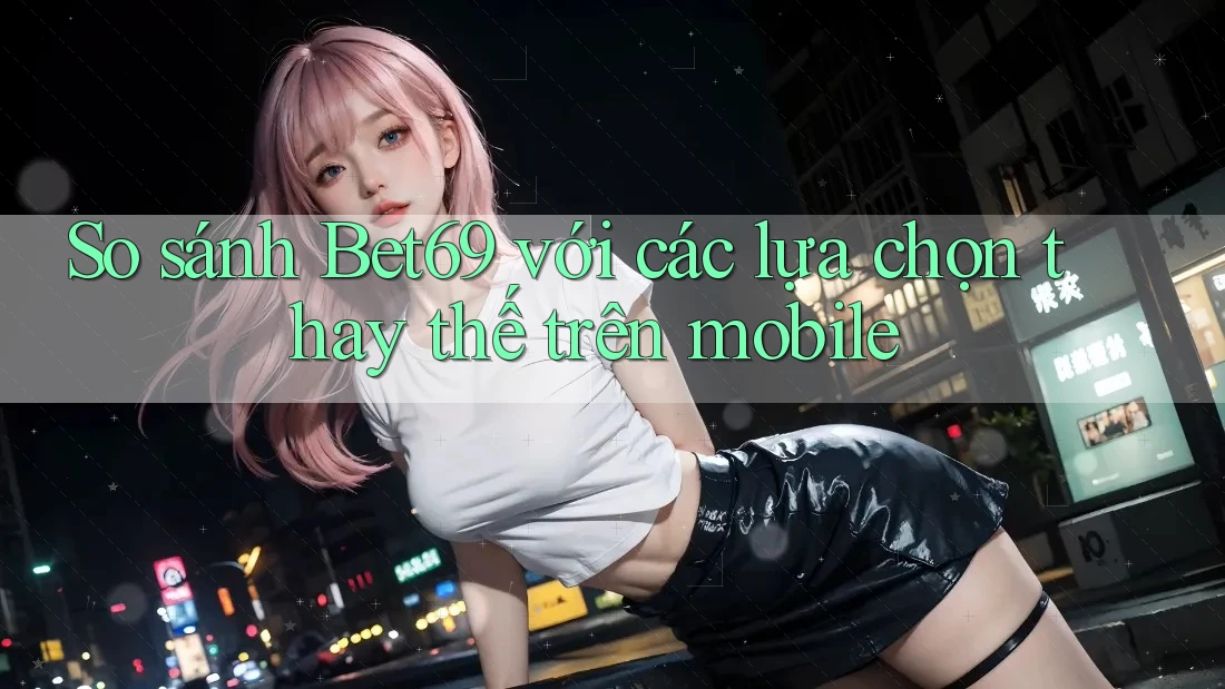So sánh Bet69 với các lựa chọn thay thế trên mobile