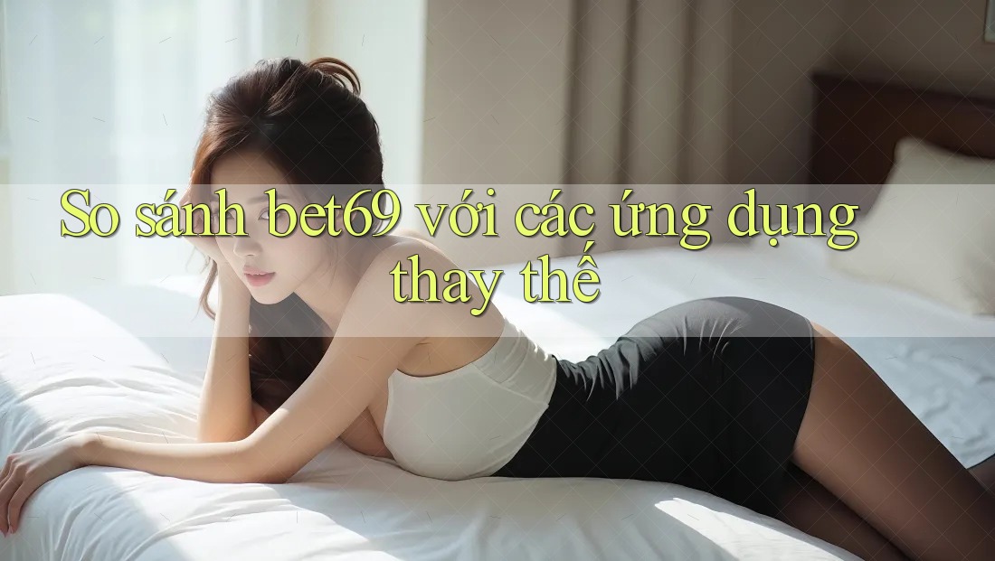 So sánh bet69 với các ứng dụng thay thế