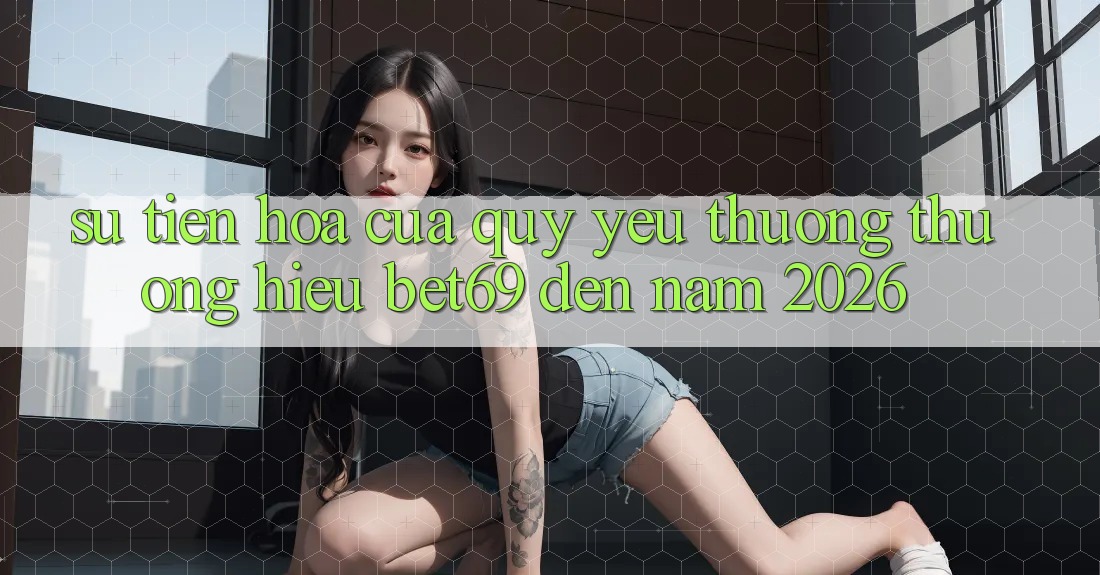 Sự Tiến Hóa Của Quý yêu thương thương Hiệu Bet69 Đến Năm 2026