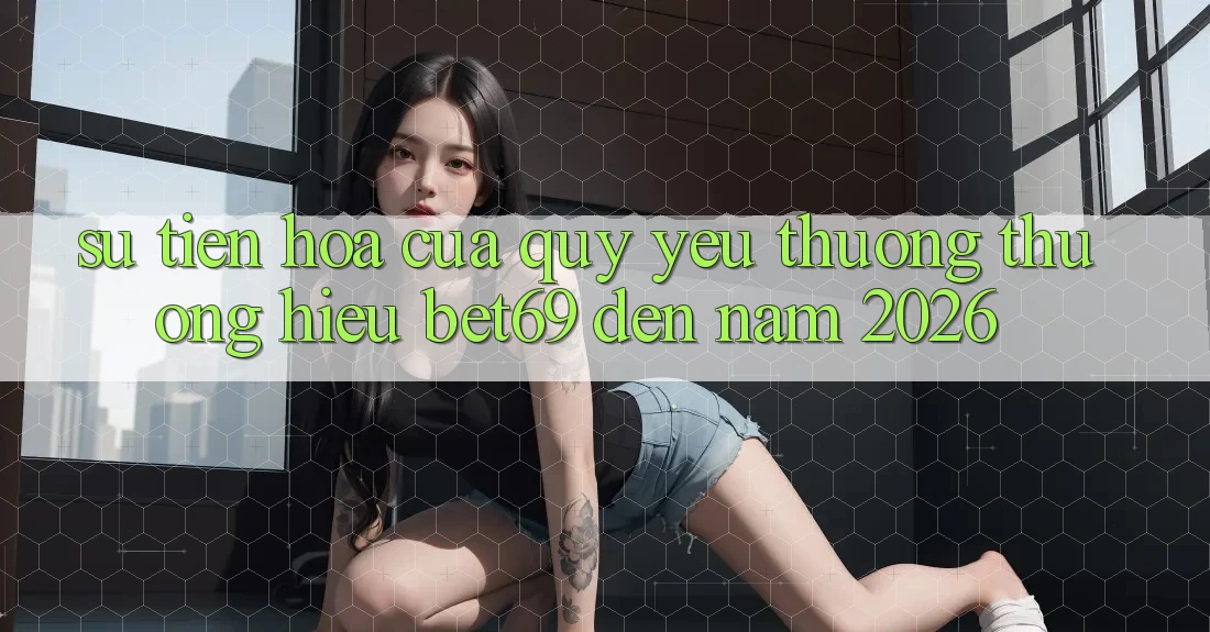 Sự Tiến Hóa Của Quý yêu thương thương Hiệu Bet69 Đến Năm 2026