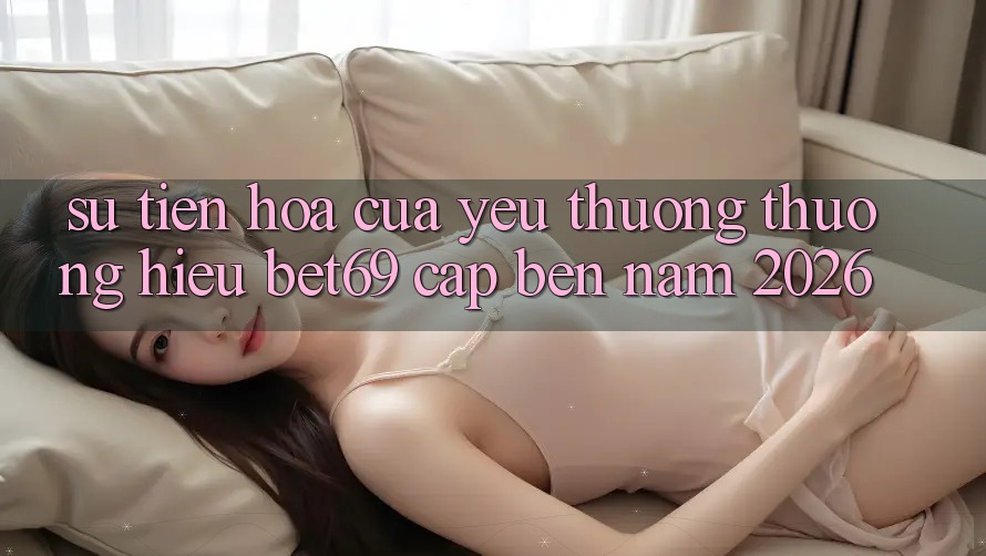 Sự Tiến Hóa Của Yêu thương thương Hiệu Bet69 Cập bến Năm 2026