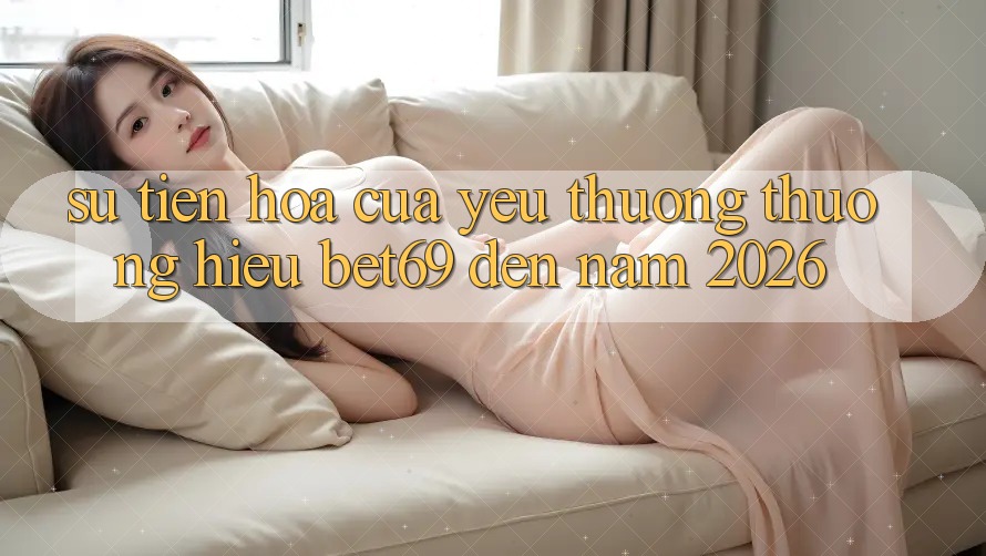 Sự Tiến Hóa Của Yêu thương thương Hiệu Bet69 Đến Năm 2026