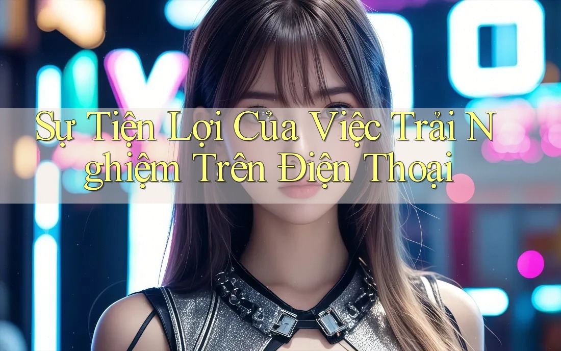 Sự Tiện Lợi Của Việc Trải Nghiệm Trên Điện Thoại