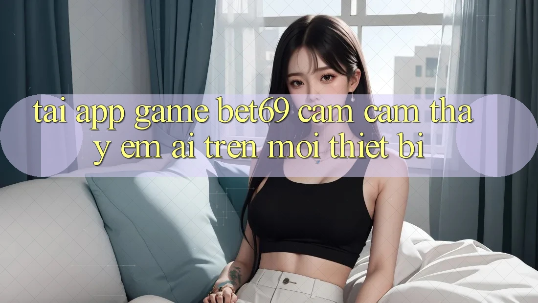 Tải App Game Bet69 – Cảm cảm thấy Êm ái Trên Mọi Thiết Bị