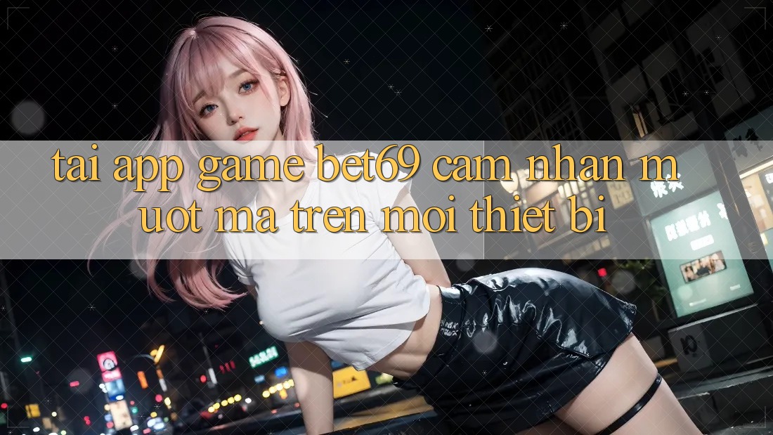 Tải App Game Bet69 – Cảm nhận Mượt Mà Trên Mọi Thiết Bị