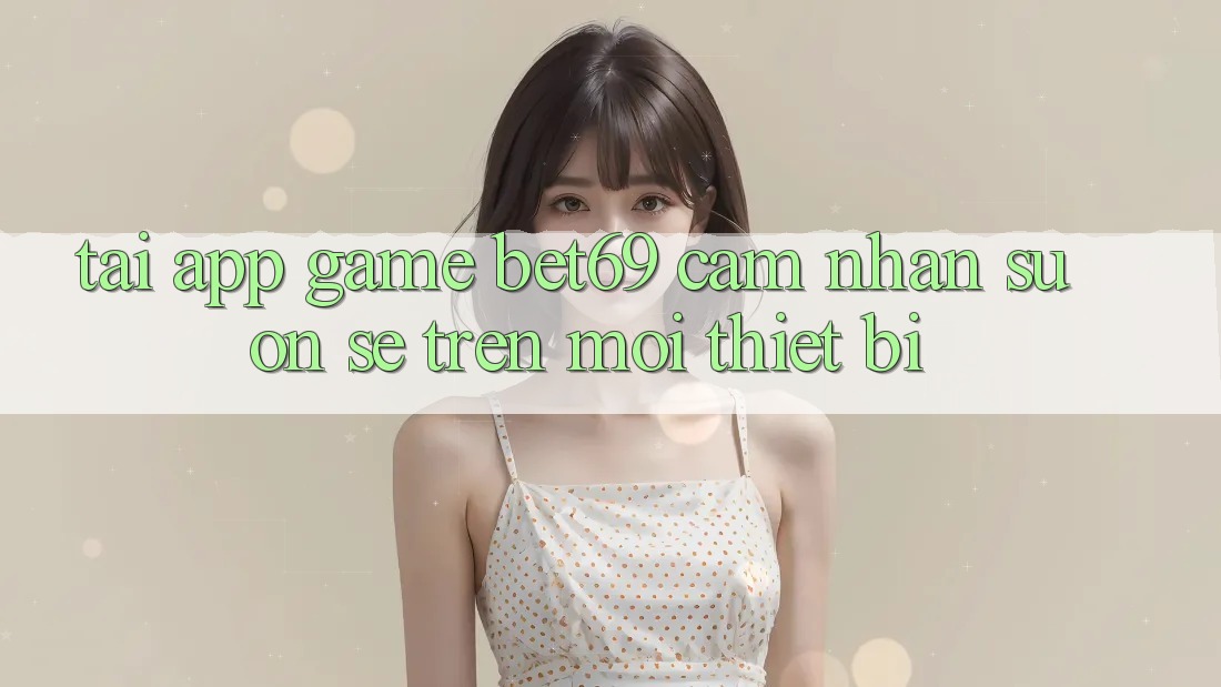 Tải App Game Bet69 – Cảm nhận Suôn sẻ Trên Mọi Thiết Bị