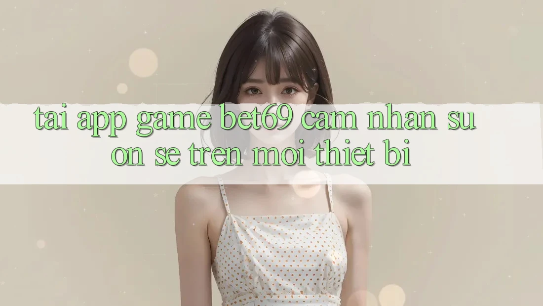 Tải App Game Bet69 – Cảm nhận Suôn sẻ Trên Mọi Thiết Bị