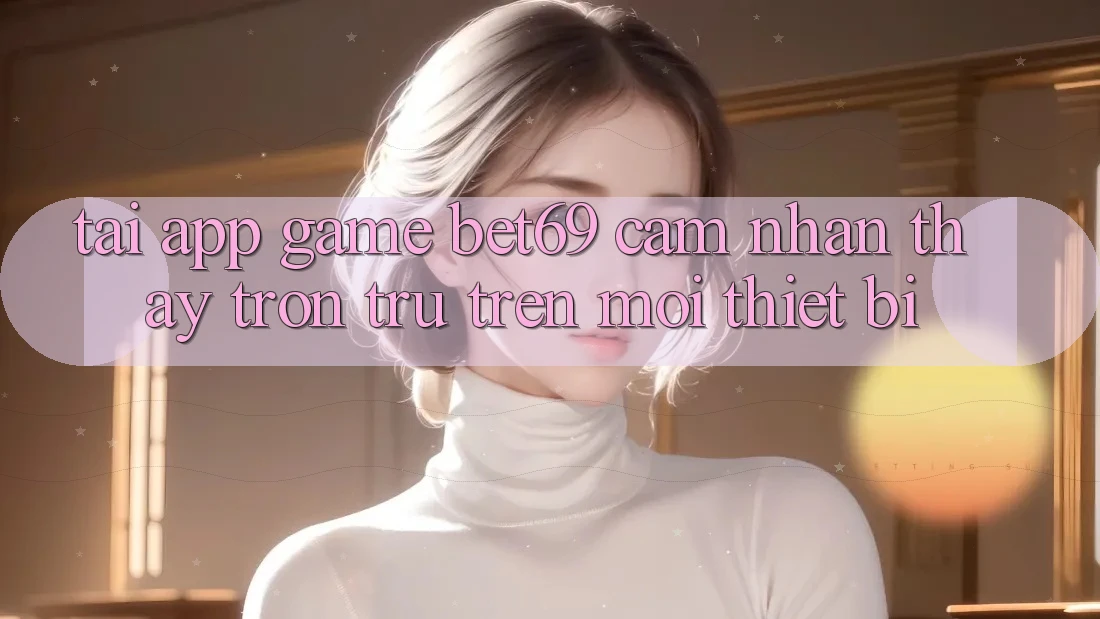 Tải App Game Bet69 – Cảm nhận thấy Trơn tru Trên Mọi Thiết Bị