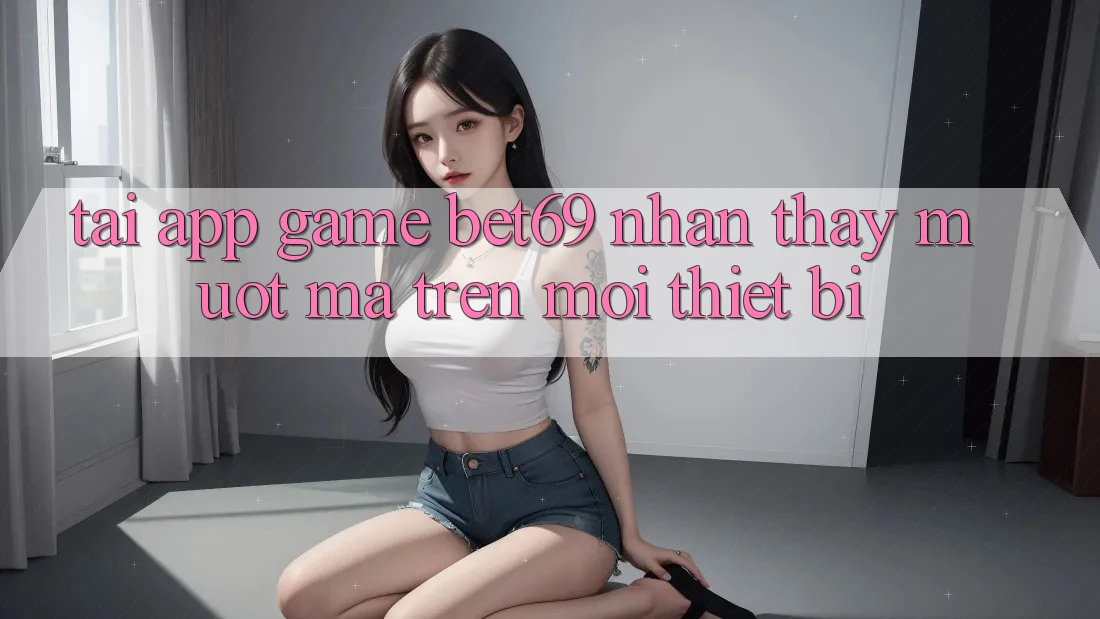 Tải App Game Bet69 – Nhận thấy Mượt Mà Trên Mọi Thiết Bị