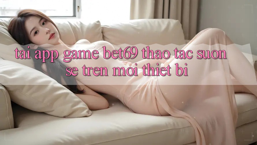 Tải App Game Bet69 – Thao tác Suôn sẻ Trên Mọi Thiết Bị