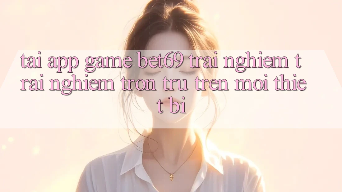 Tải App Game Bet69 – Trải nghiệm trải nghiệm Trơn tru Trên Mọi Thiết Bị