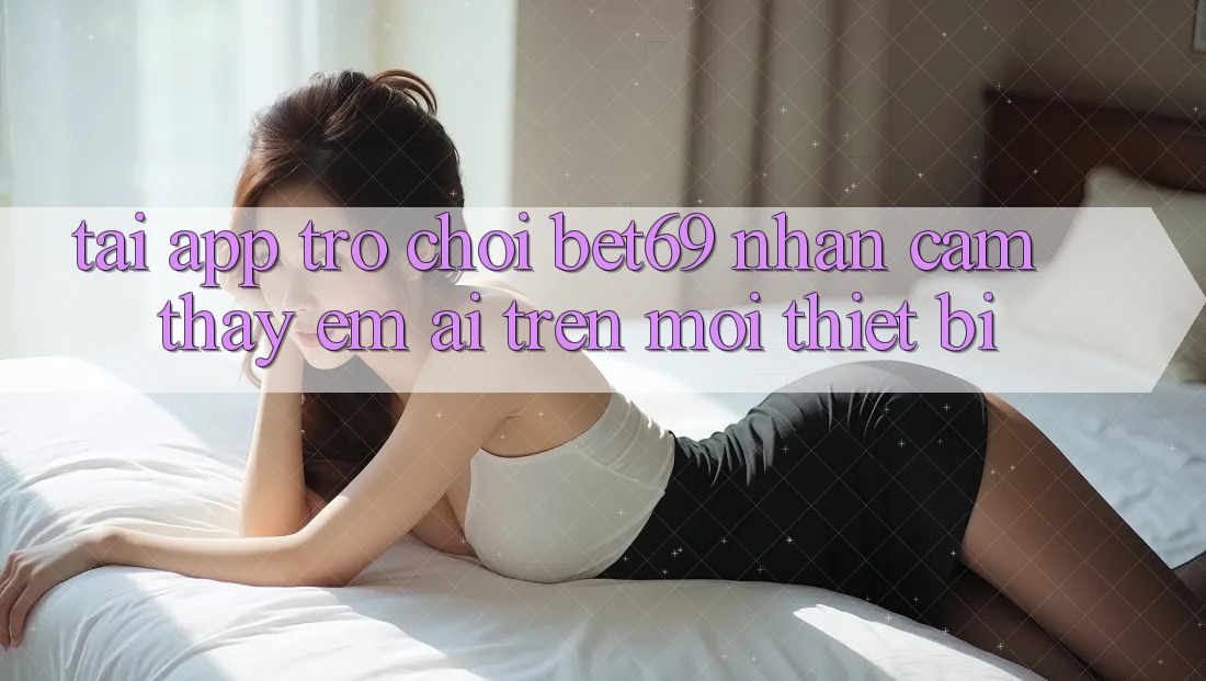 Tải App Trò chơi Bet69 – Nhận cảm thấy Êm ái Trên Mọi Thiết Bị