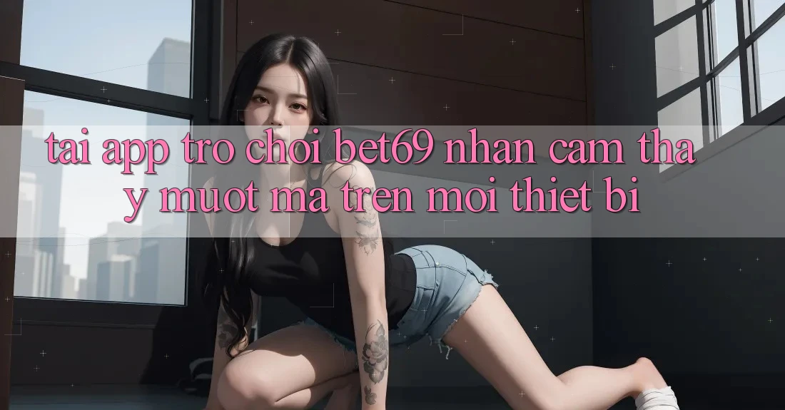 Tải App Trò chơi Bet69 – Nhận cảm thấy Mượt mà Trên Mọi Thiết Bị