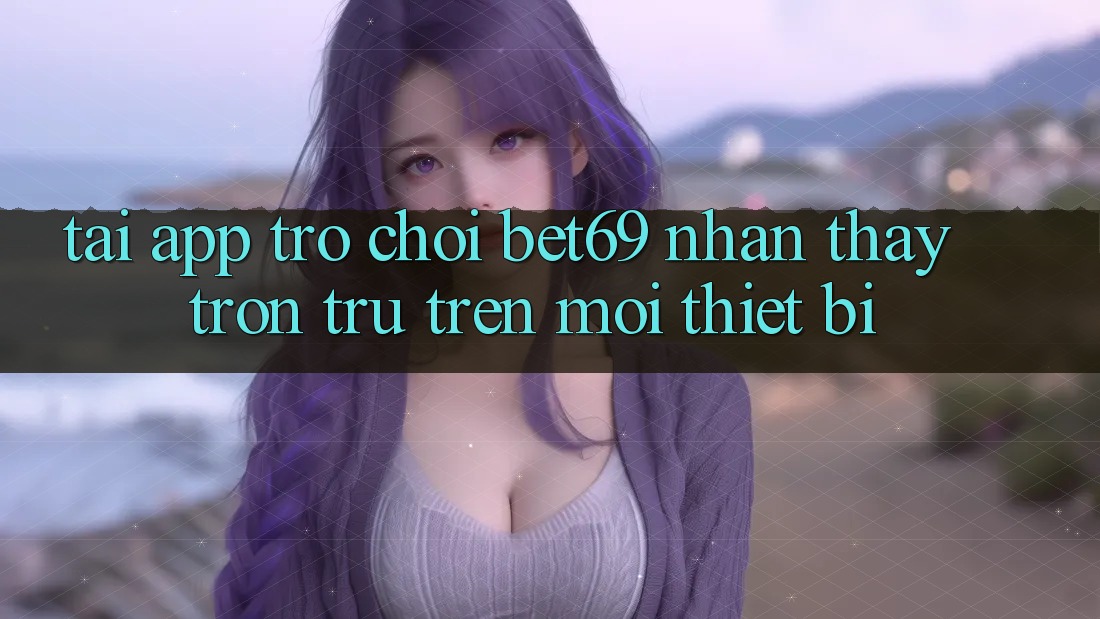 Tải App Trò chơi Bet69 – Nhận thấy Trơn tru Trên Mọi Thiết Bị