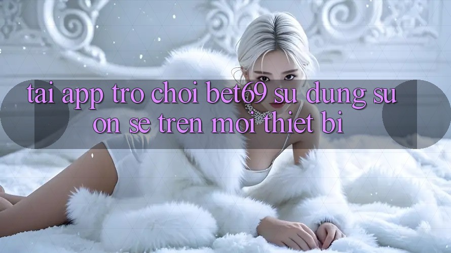 Tải App Trò chơi Bet69 – Sử dụng Suôn sẻ Trên Mọi Thiết Bị