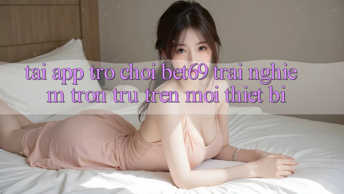 Tải App Trò chơi Bet69 – Trải Nghiệm Trơn tru Trên Mọi Thiết Bị