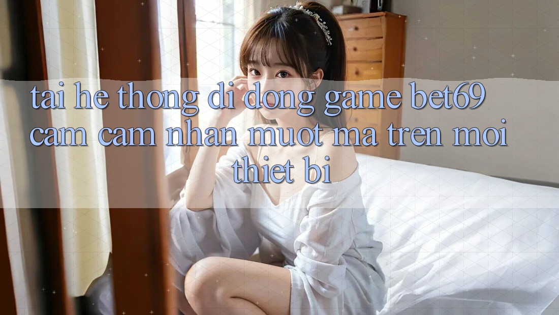 Tải Hệ thống di động Game Bet69 – Cảm cảm nhận Mượt Mà Trên Mọi Thiết Bị