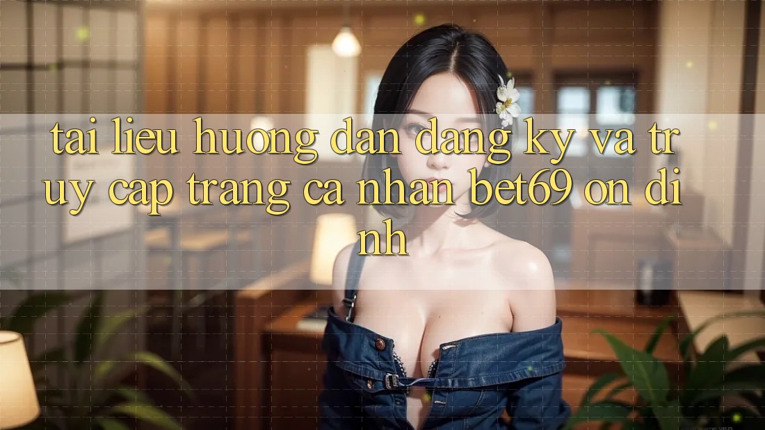 Tài liệu hướng dẫn Đăng Ký Và Truy cập trang cá nhân Bet69 Ổn định