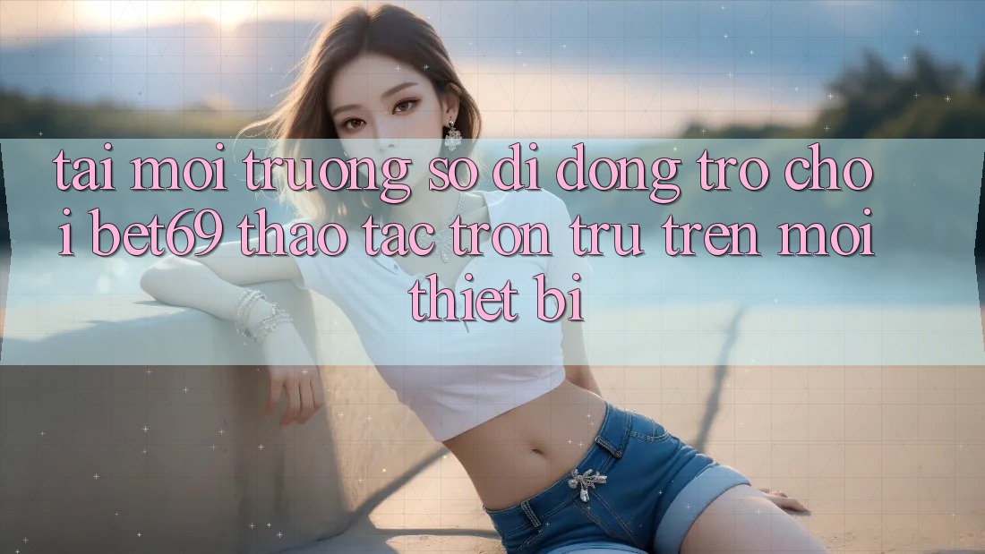 Tải Môi trường số di động Trò chơi Bet69 – Thao tác Trơn tru Trên Mọi Thiết Bị