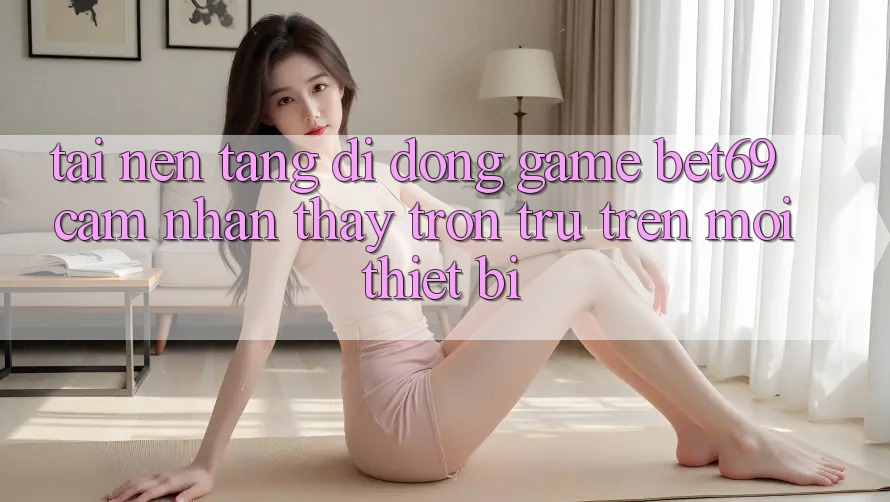 Tải Nền tảng di động Game Bet69 – Cảm nhận thấy Trơn tru Trên Mọi Thiết Bị