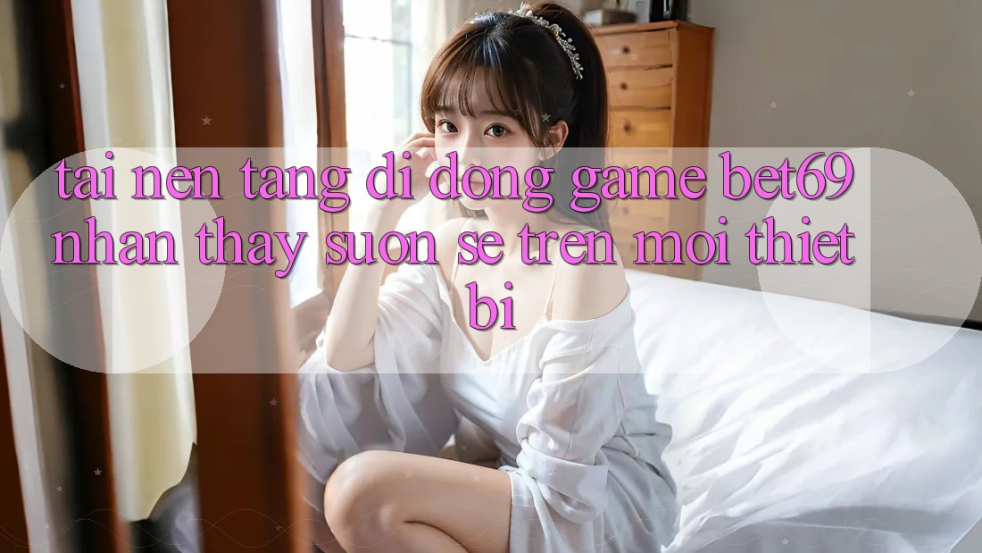 Tải Nền tảng di động Game Bet69 – Nhận thấy Suôn sẻ Trên Mọi Thiết Bị