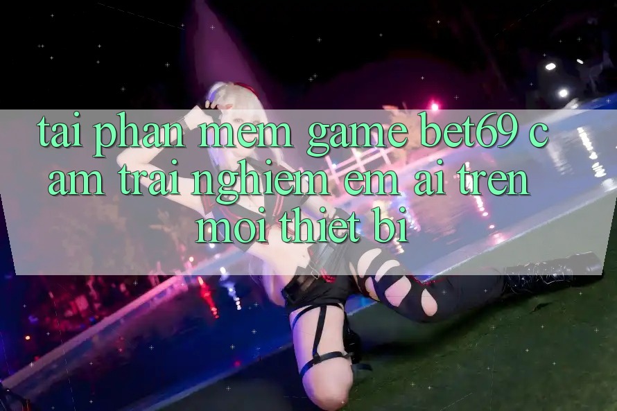 Tải Phần mềm Game Bet69 – Cảm trải nghiệm Êm ái Trên Mọi Thiết Bị