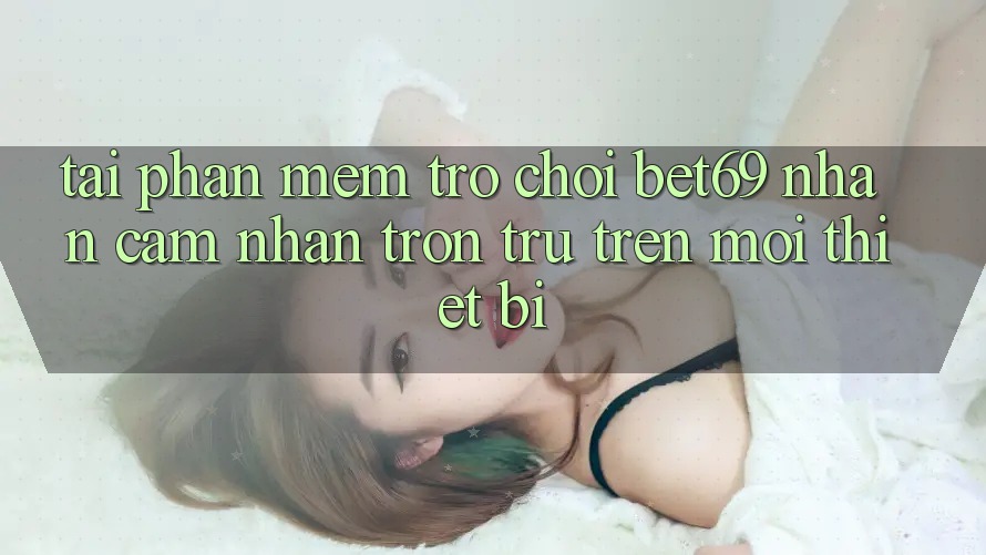 Tải Phần mềm Trò chơi Bet69 – Nhận cảm nhận Trơn tru Trên Mọi Thiết Bị