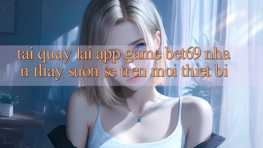 Tải quay lại App Game Bet69 – Nhận thấy Suôn sẻ Trên Mọi Thiết Bị