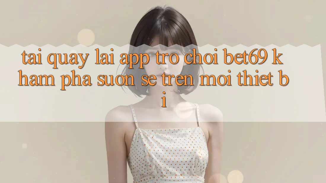 Tải quay lại App Trò chơi Bet69 – Khám phá Suôn sẻ Trên Mọi Thiết Bị