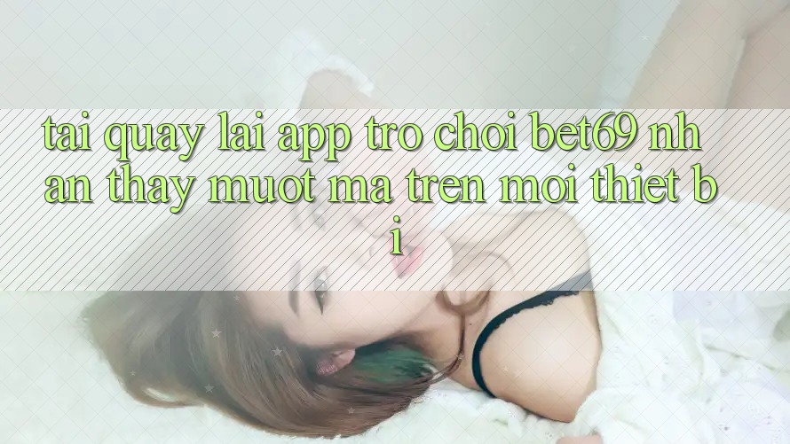 Tải quay lại App Trò chơi Bet69 – Nhận thấy Mượt Mà Trên Mọi Thiết Bị