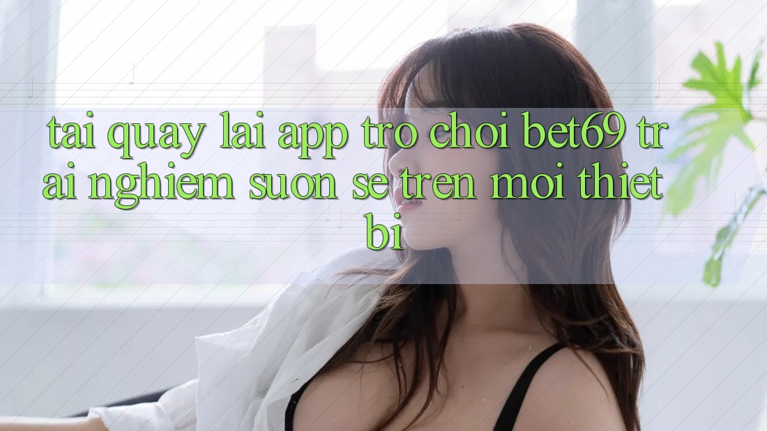 Tải quay lại App Trò chơi Bet69 – Trải nghiệm Suôn sẻ Trên Mọi Thiết Bị